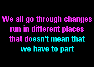 We all go through changes
run in different places
that doesn't mean that

we have to part