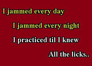 I jammed every day

I jammed every night
I practiced til I knew

All the licks..