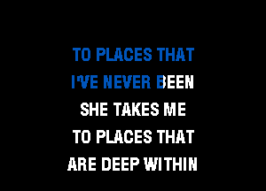 T0 PLACES THAT
I'VE NEVER BEEN

SHE TAKES ME
TO PLACES THAT
ARE DEEP WITHIN
