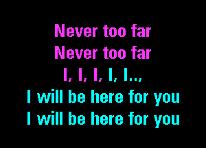 Never too far
Never too far

I, ll '1 II 'II'
I will be here for you
I will be here for you