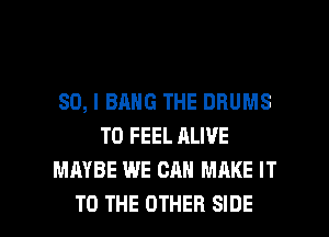 SO, I BANG THE DRUMS
T0 FEEL ALIVE
MAYBE WE CAN MAKE IT

TO THE OTHER SIDE l