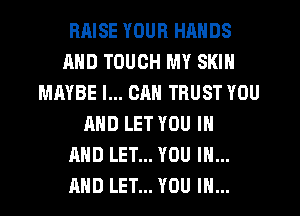 RRISE YOUR HANDS
AND TOUCH MY SKIN
MAYBE I... CAN TRUST YOU
AND LET YOU IN
AND LET... YOU IN...
AND LET... YOU IN...