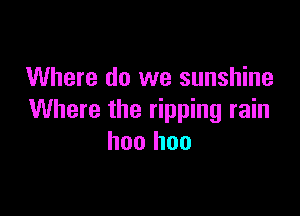 Where do we sunshine

Where the ripping rain
hoo hoo