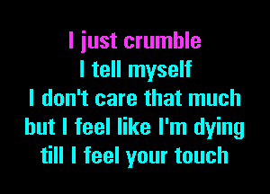 I iust crumble
I tell myself

I don't care that much
but I feel like I'm dying
till I feel your touch