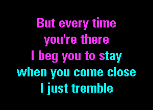 But every time
you're there

I beg you to stayr
when you come close
I just tremble