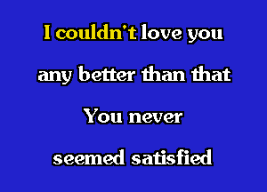 I couldn't love you
any better than that
You never

seemed satisfied