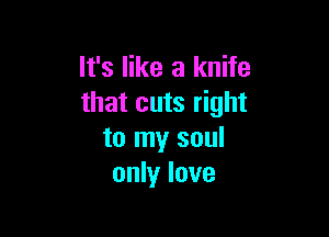 It's like a knife
that cuts right

to my soul
only love