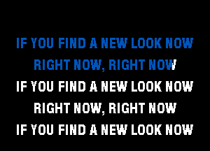 IF YOU FIND A NEW LOOK HOW
RIGHT NOW, RIGHT NOW

IF YOU FIND A NEW LOOK HOW
RIGHT NOW, RIGHT NOW

IF YOU FIND A NEW LOOK HOW