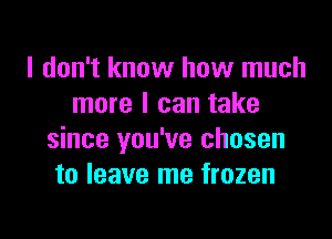 I don't know how much
more I can take

since you've chosen
to leave me frozen