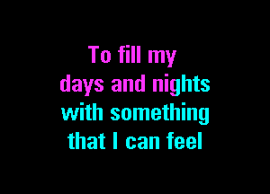 To fill my
days and nights

with something
that I can feel