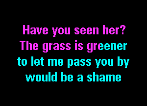 Have you seen her?
The grass is greener

to let me pass you by
would he a shame