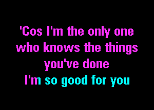 'Cos I'm the only one
who knows the things

you've done
I'm so good for you