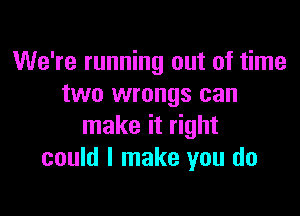 We're running out of time
two wrongs can

make it right
could I make you do