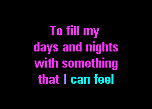 To fill my
days and nights

with something
that I can feel
