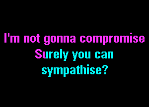 I'm not gonna compromise

Surely you can
sympathise?