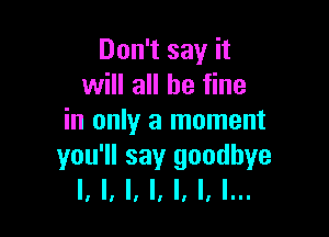 Don't say it
will all be fine

in only a moment
you'll say goodbye
I, I, l, l, l, l, l...