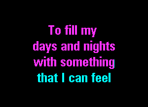 To fill my
days and nights

with something
that I can feel