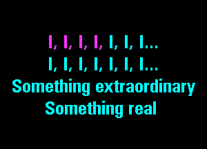 I, I, I, I, I, I, l...
I, I, l, l, l, I, I...

Something extraordinary
Something real