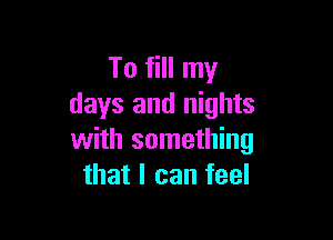 To fill my
days and nights

with something
that I can feel
