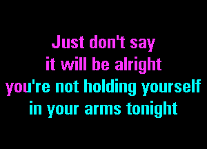 Just don't say
it will be alright

you're not holding yourself
in your arms tonight