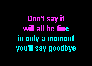 Don't say it
will all be fine

in only a moment
you'll say goodbye