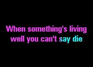When something's living

well you can't say die