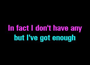 In fact I don't have any

but I've got enough