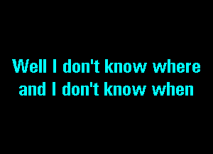 Well I don't know where

and I don't know when