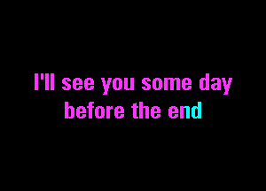 I'll see you some day

before the end