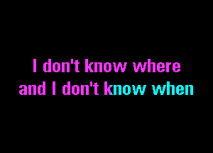 I don't know where

and I don't know when