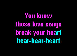 You know
those love songs

break your heart
hear-hear-heart