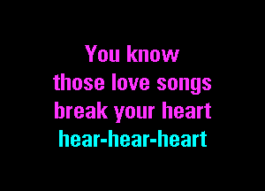 You know
those love songs

break your heart
hear-hear-heart