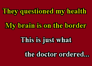 They questioned my health
My brain is 011 the border
This is just What

the doctor ordered...