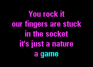 You rock it
our fingers are stuck

in the socket
it's iust a nature
a game