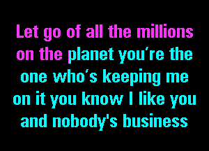 Let go of all the millions
on the planet you're the
one who's keeping me

on it you know I like you
and nobody's business