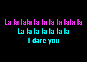 La la lala la la la la lala la

La la la la la la la
I dare you