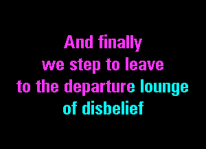And finally
we step to leave

to the departure lounge
of disbelief