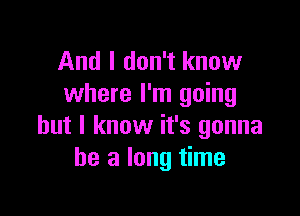 And I don't know
where I'm going

but I know it's gonna
be a long time