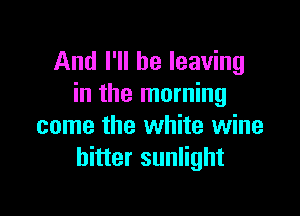 And I'll be leaving
in the morning

come the white wine
hitter sunlight