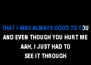 THAT I WAS ALWAYS GOOD TO YOU
AND EVEN THOUGH YOU HURT ME
MH, I JUST HAD TO
SEE IT THROUGH
