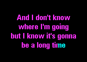 And I don't know
where I'm going

but I know it's gonna
be a long time