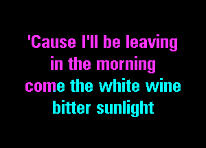 'Cause I'll be leaving
in the morning

come the white wine
hitter sunlight