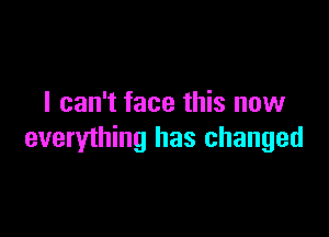 I can't face this now

everything has changed