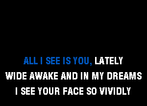 ALL I SEE IS YOU, LATELY
WIDE AWAKE AND IN MY DREAMS
I SEE YOUR FACE SO VIVIDLY