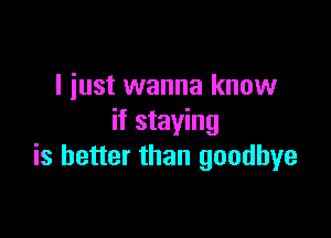 I just wanna know

if staying
is better than goodbye
