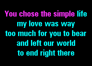 You chose the simple life
my love was way
too much for you to hear
and left our world
to end right there