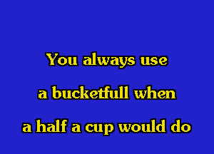 You always use

a bucketfull when

a half a cup would do