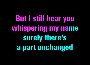 But I still hear you
whispering my name

surely there's
a part unchanged