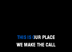 THIS IS OUR PLACE
WE MAKE THE CALL