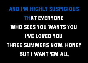 AND I'M HIGHLY SUSPICIOUS
THAT EVERYONE
WHO SEES YOU WANTS YOU
I'VE LOVED YOU
THREE SUMMERS HOW, HONEY
BUT I WANT 'EM ALL